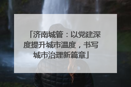 济南城管：以党建深度提升城市温度，书写城市治理新篇章